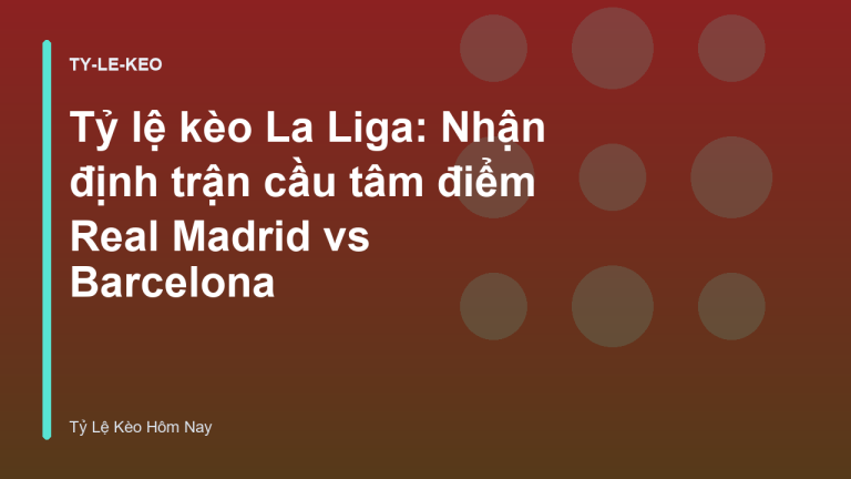 Tỷ lệ kèo La Liga: Nhận định trận cầu tâm điểm Real Madrid vs Barcelona