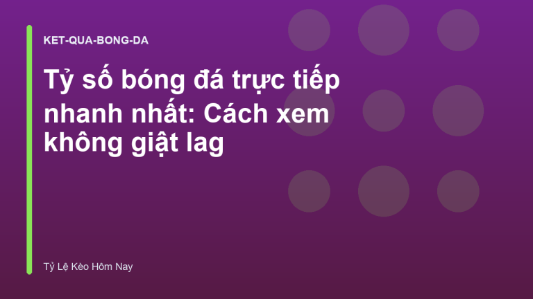 Tỷ số bóng đá trực tiếp nhanh nhất: Cách xem không giật lag
